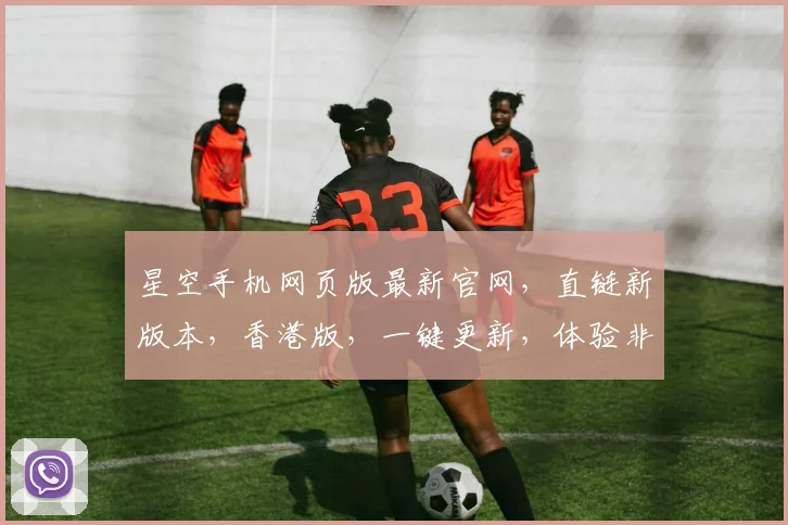 星空手机网页版最新官网，直链新版本，香港版，一键更新，体验非凡