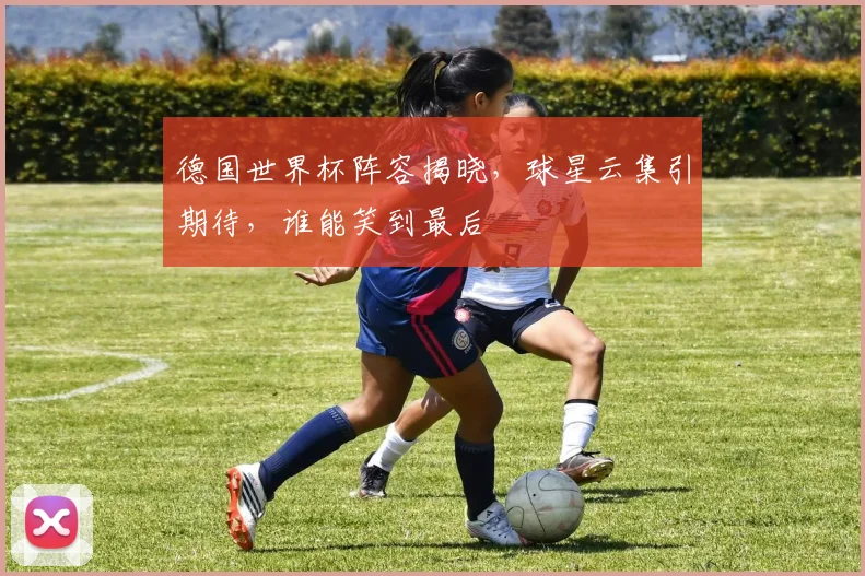 德国世界杯阵容揭晓，球星云集引期待，谁能笑到最后