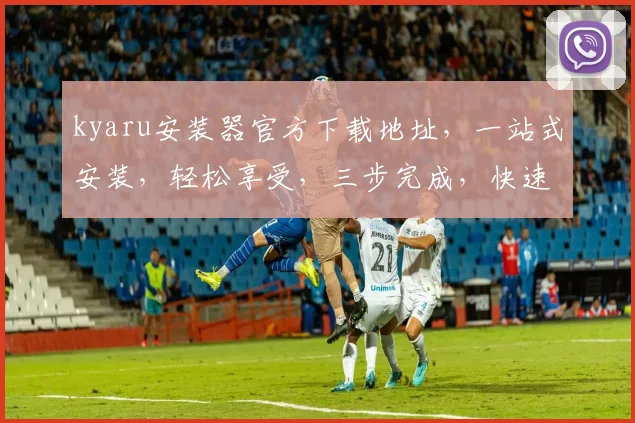 kyaru安装器官方下载地址，一站式安装，轻松享受，三步完成，快速上手，体验全新功能