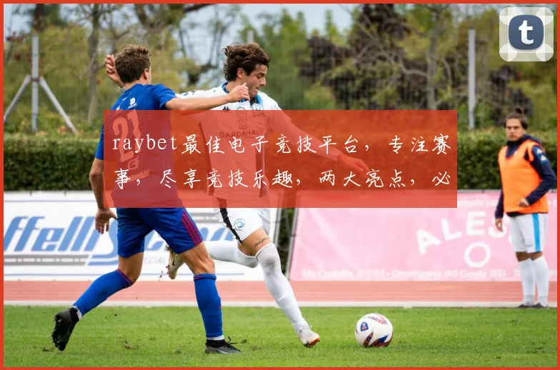 raybet最佳电子竞技平台，专注赛事，尽享竞技乐趣，两大亮点，必选之地